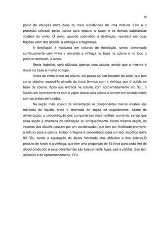 38
ponto de ebulição entre duas ou mais substâncias de uma mistura. Este é o
processo utilizado pelas usinas para separar o álcool e as demais substâncias
voláteis do vinho. O vinho, quando submetido à destilação, resultará em duas
frações além dos alcoóis: a vinhaça e a flegmassa.
A destilação é realizada em colunas de destilação, sendo alimentada
continuamente com vinho e retirando a vinhaça na base na coluna e no topo o
produto destilado, o álcool.
Neste trabalho, será utilizada apenas uma coluna, sendo que a mesma é
maior na base e menor no topo.
Antes de vinho entrar na coluna, ele passa por um trocador de calor, que tem
como objetivo aquecê-lo através da troca térmica com a vinhaça que é obtida na
base da coluna. Após sua entrada na coluna, com aproximadamente 9,0 ºGL, o
liquido em contracorrente com o vapor desce pela coluna e entram em contato direto
com os pratos perfurados.
Na seção mais abaixo da alimentação os componentes menos voláteis são
retirados do liquido, onde é chamada de seção de esgotamento. Acima da
alimentação, a concentração dos componentes mais voláteis aumenta, sendo que
essa seção é chamada de retificação ou enriquecimento. Nesta mesma seção, os
vapores dos alcoóis passam por um condensador, que tem por finalidade promover
o refluxo para a coluna. Então, o flegma é concentrado para um teor alcoólico entre
93 ºGL, tendo a separação do álcool hidratado, dos aldeídos e dos ésteres.O
produto de fundo é a vinhaça, que tem uma proporção de 13 litros para cada litro de
álcool produzido e seus constituintes são basicamente água, sais e sólidos. Seu teor
alcoólico é de aproximadamente 1ºGL.
 
