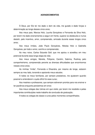 AGRADECIMENTOS
À Deus, por Ele ter me dado o dom da vida, me guiado e dado forças e
determinação ao longo desses cinco anos;
Aos meus pais, Marcos Holz, Laurita Gonçalves e Fernanda da Silva Holz,
por terem me dado ensinamentos a seguir em frente, superar os obstáculos e nunca
desistir, pelo incentivo, amor, compreensão, amizade durante esses longos cinco
anos;
Aos meus irmãos, João Paulo Gonçalves, Nikolas Holz e Gabriella
Gonçalves, por todo o amor, carinho e compreensão;
Ao meu noivo, Carlos Eduardo Goll, que me apoiou e acreditou em meu
potencial durante essa longa etapa da vida;
Aos meus amigos, Mariela, Pollyane, Carolini, Sabrina, Rudiney pelo
companheirismo, compreensão perante as diversas dificuldades que encontramos
nesses cinco anos;
As minhas “irmãs”, Fernanda e Elisandra, por mesmo de longe, estarem
sempre ao meu lado, torcendo e apoiando meus estudos.
A todos os meus familiares, por sempre prestativos, me ajudarem quando
possível e entenderem o quão difícil foi esse curso;
Aos mestres e professores, que sempre estiveram prontos para nos ensinar e
ter paciência enquanto persistimos em errar;
Aos meus colegas das Usinas em que visitei, por terem me recebido e pelas
importantes contribuições neste trabalho de conclusão de graduação;
A todos os colegas de classe e curso pelos momentos compartilhados.
 