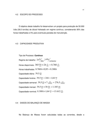 41
4.2 ESCOPO DO PROCESSO
O objetivo deste trabalho foi desenvolver um projeto para produção de 50.000
l/dia (39,5 ton/dia) de álcool hidratado em regime contínuo, considerando 95% das
horas trabalhadas e 5% para eventuais paradas de manutenção.
4.3 CAPACIDADE PRODUTIVA
Tipo de Processo: Contínuo
Regime de trabalho: semana
dia
dia
h 7,24
Horas disponíveis: ano
h
dia
h
ano
dias
760.824365 =×
Horas trabalhadas: hh 300.895,0760.8 =×
Capacidade diária: dia
ton
5,39
Capacidade horária: h
ton
dia
ton
h 64,1245,39 =÷
Capacidade semanal: semana
ton
semana
dia
dia
ton
5,27675,39 =×
Capacidade mensal: mês
ton
mês
dia
dia
ton
185.1305,39 =×
Capacidade nominal: ano
ton
h
ton
h 612.1364,1300.8 =×
4.4 DADOS DO BALANÇO DE MASSA
No Balanço de Massa foram calculadas todas as correntes, desde o
 