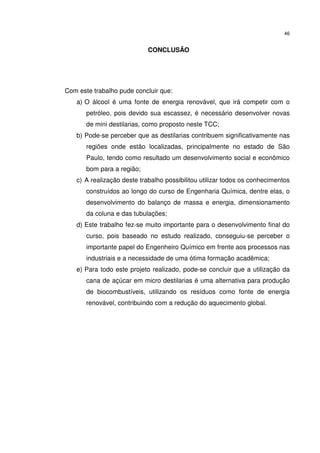 46
CONCLUSÃO
Com este trabalho pude concluir que:
a) O álcool é uma fonte de energia renovável, que irá competir com o
petróleo, pois devido sua escassez, é necessário desenvolver novas
de mini destilarias, como proposto neste TCC;
b) Pode-se perceber que as destilarias contribuem significativamente nas
regiões onde estão localizadas, principalmente no estado de São
Paulo, tendo como resultado um desenvolvimento social e econômico
bom para a região;
c) A realização deste trabalho possibilitou utilizar todos os conhecimentos
construídos ao longo do curso de Engenharia Química, dentre elas, o
desenvolvimento do balanço de massa e energia, dimensionamento
da coluna e das tubulações;
d) Este trabalho fez-se muito importante para o desenvolvimento final do
curso, pois baseado no estudo realizado, conseguiu-se perceber o
importante papel do Engenheiro Químico em frente aos processos nas
industriais e a necessidade de uma ótima formação acadêmica;
e) Para todo este projeto realizado, pode-se concluir que a utilização da
cana de açúcar em micro destilarias é uma alternativa para produção
de biocombustíveis, utilizando os resíduos como fonte de energia
renovável, contribuindo com a redução do aquecimento global.
 