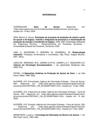 47
REFERÊNCIAS
COPERSUCAR. Cana de Açúcar. Disponível em:
<http://www.copersucar.com.br/institucional/por/academia/cana_acucar.asp>.
Acesso em: 15 dez. 2009.
DIAS, Marina O. Souza. Simulação do processo de produção de etanol a partir
do açúcar e do bagaço, visando a integração do processo e a maximização da
produção de energia e excedentes do bagaço. 2008. 282f. Dissertação (Mestrado
em Engenharia Química – Desenvolvimento em Processos Químicos) –
Universidade Estadual de Campinas, Campinas, 2008.
LIMA, U., AQUARONE, E.; BORZANI, W., SCHMIDELL, W.. Biotecnologia
Industrial: Processos fermentativos e enzimáticos. São Paulo: Edgard Blucher,
2001. 593 p.
LIMA,D.W., MARQUES, M.O., AZANIA A.A.P.M., JUNIOR L.C.T., NOGUEIRA G.A.
Tópicos em Tecnologia Sucroalcooaleira. 1. ed. Jaboticabal: Multipress Ltda,
2006.191p.
PAYNE, J.H.Operações Unitárias na Produção de Açúcar de Cana. 1. ed. São
Paulo: Nobel, 1989. 245p.
ALCARDE, A.R. Fermentação. Agência de Informação Embrapa – Cana de Açúcar,
200-. Disponível em: <http://www.agencia.cnptia.embrapa.br/gestor/cana-de-
acucar/arvore/CONTAG01_105_22122006154841.html>. Acesso em: 15 dez. 2009.
ALCARDE, A.R. Tratamento do Caldo. Agência de Informação Embrapa – Cana de
Açúcar, 200-. Disponível em: <http://www.agencia.cnptia.embrapa.br/gestor/cana-
de-acucar/arvore/CONTAG01_104_22122006154841.html>. Acesso em: 10 dez.
2009.
ALCARDE, A.R. Extração. Agência de Informação Embrapa – Cana de Açúcar, 200-
. Disponível em: <http://www.agencia.cnptia.embrapa.br/gestor/cana-de-
acucar/arvore/CONTAG01_103_22122006154841.html>. Acesso em: 5 dez. 2009.
MARAFANTE, Luciano J. Tecnologia da Fabricação do Álcool e do Açúcar. 1. ed.
São Paulo: Ícone, 1993.148p.
 