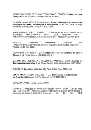 48
INSTITUTO CENTRO DE ENSINO TECNOLÓGICO - CENTEC. Produtor de cana-
de-açucar. 2. ed. Fortaleza: Demócrito Rocha, 2004.64 p.
SILVEIRA, Amélia; MOSER, Evanilde Maria. Roteiro básico para apresentação e
editoração de teses, dissertações e monografias. 3. ed. rev., atual. e ampl.
Blumenau: Edifurb, 2009. 240 p, il. +, 1 CD-ROM.
ALBUQUERQUE, A. R. L., FONTES, C. E. Destilação de álcool: desafio para a
automação. MECATRÔNICA ATUAL, 2008. Disponível em: <
http://www.mecatronicaatual.com.br/secoes/leitura/5>. Acesso em: 29 mar. 2010.
BRUMAZI. Soluções Industriais. Disponível em:
<http://www.brumazi.com.br/area_atuacao_preparo/aa-area-atuacao-prepar.php>.
Acesso em: 29 mar. 2009.
INCROPERA, F.P., DEWITT, D.P. Fundamentos de Transferência de Calor e
Massa. 5. ed. Rio de Janeiro: LTC, 2002. 699 p.
CALDAS, J.N., LACERDA, A.I., VELOSO, E., PASCHOAL, L.C.M., Internos de
Torres pratos & recheios. 2. ed. Rio de Janeiro: Editora Interciência, 2007. 510 p.
GOMIDE, R. Operações Unitárias. São Paulo: Ed do Autor, 1980. 4vol.
SMITH, J.M., VAN NESS, H.C., ABBOTT, M.M. Introdução à termodinâmica
da Engenharia Química. 7ed. Rio de Janeiro: LTC, 2007. 626 p.
USAÇÚCAR. Visita Técnica. Maringá, 2009.
GORNI, E. L. Produção e Fabricação de açúcar e álcool – parte 1. Cola da Web,
200-. Disponível em < http://www.coladaweb.com/quimica/quimica-geral/producao-e-
fabricacao-de-acucar-e-alcool-parte-1>.Acesso em: 20 mar. 2010.
 