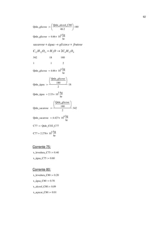 62
Qtde_glicose
Qtde_alcool_C80
46 2⋅






180⋅:=
Qtde_glicose 4.66 10
4
×
kg
hr
=
frutoseegliáguasacarose +→+ cos
61262112212 2 OHCOHOHC →+
342 18 180
1 1 2
Qtde_glicose 4.66 10
4
×
kg
hr
=
Qtde_água
Qtde_glicose
180






2
18⋅:=
Qtde_água 2.33 10
3
×
kg
hr
=
Qtde_sacarose
Qtde_glicose
180






2
342⋅:=
Qtde_sacarose 4.427 10
4
×
kg
hr
=
C77 Qtde_CO2_C77:=
C77 2.278 10
4
×
kg
hr
=
Corrente 75:
x_levedura_C75 0.40:=
x_água_C75 0.60:=
Corrente 80:
x_levedura_C80 0.20:=
x_água_C80 0.70:=
x_alcool_C80 0.09:=
x_açucar_C80 0.01:=
 