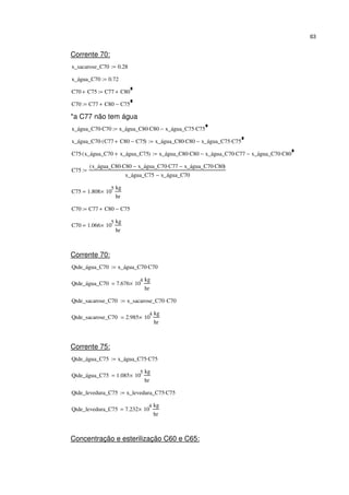 63
Corrente 70:
x_sacarose_C70 0.28:=
x_água_C70 0.72:=
C70 C75+ C77 C80+:=
C70 C77 C80+ C75−:=
*a C77 não tem água
x_água_C70 C70⋅ x_água_C80 C80⋅ x_água_C75 C75⋅−:=
x_água_C70 C77 C80+ C75−( )⋅ x_água_C80 C80⋅ x_água_C75 C75⋅−:=
C75 x_água_C70 x_água_C75+( )⋅ x_água_C80 C80⋅ x_água_C70 C77⋅− x_água_C70 C80⋅−:=
C75
x_água_C80 C80⋅ x_água_C70 C77⋅− x_água_C70 C80⋅−( )
x_água_C75 x_água_C70−
:=
C75 1.808 10
5
×
kg
hr
=
C70 C77 C80+ C75−:=
C70 1.066 10
5
×
kg
hr
=
Corrente 70:
Qtde_água_C70 x_água_C70 C70⋅:=
Qtde_água_C70 7.676 10
4
×
kg
hr
=
Qtde_sacarose_C70 x_sacarose_C70 C70⋅:=
Qtde_sacarose_C70 2.985 10
4
×
kg
hr
=
Corrente 75:
Qtde_água_C75 x_água_C75 C75⋅:=
Qtde_água_C75 1.085 10
5
×
kg
hr
=
Qtde_levedura_C75 x_levedura_C75 C75⋅:=
Qtde_levedura_C75 7.232 10
4
×
kg
hr
=
Concentração e esterilização C60 e C65:
 