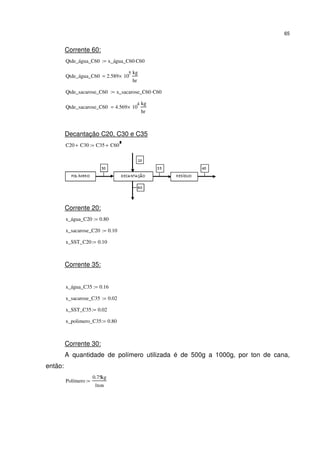 65
Corrente 60:
Qtde_água_C60 x_água_C60 C60⋅:=
Qtde_água_C60 2.589 10
5
×
kg
hr
=
Qtde_sacarose_C60 x_sacarose_C60 C60⋅:=
Qtde_sacarose_C60 4.569 10
4
×
kg
hr
=
Decantação C20, C30 e C35
C20 C30+ C35 C60+:=
Corrente 20:
x_água_C20 0.80:=
x_sacarose_C20 0.10:=
x_SST_C20 0.10:=
Corrente 35:
x_água_C35 0.16:=
x_sacarose_C35 0.02:=
x_SST_C35 0.02:=
x_polimero_C35 0.80:=
Corrente 30:
A quantidade de polímero utilizada é de 500g a 1000g, por ton de cana,
então:
Polímero
0.75kg
1ton
:=
 