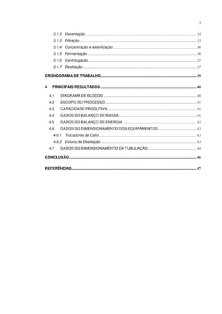 7
3.1.2 Decantação ......................................................................................................................34
3.1.3 Filtração ............................................................................................................................35
3.1.4 Concentração e esterilização.........................................................................................36
3.1.5 Fermentação ....................................................................................................................36
3.1.6 Centrifugação...................................................................................................................37
3.1.7 Destilação .........................................................................................................................37
CRONOGRAMA DE TRABALHO......................................................................................................39
4 PRINCIPAIS RESULTADOS ......................................................................................................40
4.1 DIAGRAMA DE BLOCOS ...................................................................................................40
4.2 ESCOPO DO PROCESSO .................................................................................................41
4.3 CAPACIDADE PRODUTIVA...............................................................................................41
4.4 DADOS DO BALANÇO DE MASSA ..................................................................................41
4.5 DADOS DO BALANÇO DE ENERGIA ..............................................................................42
4.6 DADOS DO DIMENSIONAMENTO DOS EQUIPAMENTOS.........................................43
4.6.1 Trocadores de Calor........................................................................................................43
4.6.2 Coluna de Destilação......................................................................................................43
4.7 DADOS DO DIMENSIONAMENTO DA TUBULAÇÃO....................................................44
CONCLUSÃO .......................................................................................................................................46
REFERÊNCIAS.....................................................................................................................................47
 