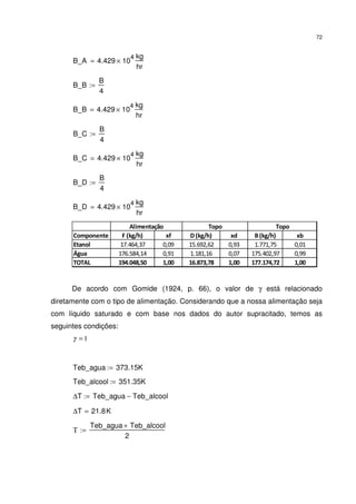 72
B_A 4.429 10
4
×
kg
hr
=
B_B
B
4
:=
B_B 4.429 10
4
×
kg
hr
=
B_C
B
4
:=
B_C 4.429 10
4
×
kg
hr
=
B_D
B
4
:=
B_D 4.429 10
4
×
kg
hr
=
Componente F (kg/h) xf D(kg/h) xd B(kg/h) xb
Etanol 17.464,37 0,09 15.692,62 0,93 1.771,75 0,01
Água 176.584,14 0,91 1.181,16 0,07 175.402,97 0,99
TOTAL 194.048,50 1,00 16.873,78 1,00 177.174,72 1,00
Alimentação Topo Topo
De acordo com Gomide (1924, p. 66), o valor de γ está relacionado
diretamente com o tipo de alimentação. Considerando que a nossa alimentação seja
com líquido saturado e com base nos dados do autor supracitado, temos as
seguintes condições:
1=γ
Teb_agua 373.15K:=
Teb_alcool 351.35K:=
∆T Teb_agua Teb_alcool−:=
∆T 21.8K=
Τ
Teb_agua Teb_alcool+
2
:=
 