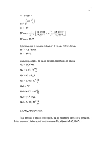 73
Τ 362.25K=
α e
10.7
∆T
Τ
⋅





:=
α 1.904=
RRmin
1
α 1−
xd_alcool
xf_alcool
α
1 xd_alcool−
1 xf_alcool−






⋅−





⋅:=
RRmin 11.27=
Estimando que a razão de refluxo é 1,3 vezes a RRmin, temos:
RR 1.3 RRmin⋅:=
RR 14.65=
Cálculo das vazões do topo e da base dos refluxos da coluna:
QL D_A RR⋅:=
QL 6.18 10
4
×
kg
hr
=
QV QL D_A+:=
QV 6.602 10
4
×
kg
hr
=
QVl QV:=
QVl 6.602 10
4
×
kg
hr
=
QLl F_A QL+:=
QLl 1.103 10
5
×
kg
hr
=
BALANÇO DE ENERGIA
Para calcular o balanço de energia, fez-se necessário conhecer a entalpias.
Estas foram calculadas a partir da equação de Riedel (VAN NESS, 2007).
 