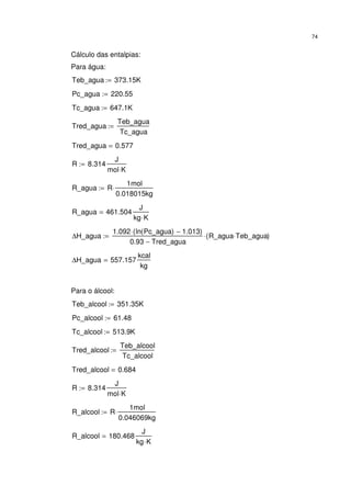 74
Cálculo das entalpias:
Para água:
Teb_agua 373.15K:=
Pc_agua 220.55:=
Tc_agua 647.1K:=
Tred_agua
Teb_agua
Tc_agua
:=
Tred_agua 0.577=
R 8.314
J
mol K⋅
:=
R_agua R
1mol
0.018015kg
⋅:=
R_agua 461.504
J
kg K⋅
=
∆H_agua
1.092 ln Pc_agua( ) 1.013−( )⋅
0.93 Tred_agua−
R_agua Teb_agua⋅( )⋅:=
∆H_agua 557.157
kcal
kg
=
Para o álcool:
Teb_alcool 351.35K:=
Pc_alcool 61.48:=
Tc_alcool 513.9K:=
Tred_alcool
Teb_alcool
Tc_alcool
:=
Tred_alcool 0.684=
R 8.314
J
mol K⋅
:=
R_alcool R
1mol
0.046069kg
⋅:=
R_alcool 180.468
J
kg K⋅
=
 