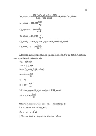 75
∆H_alcool
1.092 ln Pc_alcool( ) 1.013−( )⋅
0.93 Tred_alcool−
R_alcool Teb_alcool⋅( )⋅:=
∆H_alcool 208.529
kcal
kg
=
Cp_agua 4186.8
J
kg K⋅
:=
Cp_alcool 2512.08
J
kg K⋅
:=
Cp_mist_D Cp_agua xd_agua⋅ Cp_alcool xd_alcool⋅+:=
Cp_mist_D 0.628
kcal
kg K⋅
=
Admitindo que a temperatura no topo da torre é 78,2ºC, ou 351,35K, calculou-
se a entalpia do líquido saturado:
Td 351.35K:=
Tref 273.15K:=
hd Cp_mist_D Td Tref−( )⋅:=
hd 49.11
kcal
kg
=
hl hd:=
hl 49.11
kcal
kg
=
HV xd_agua ∆H_agua⋅ xd_alcool ∆H_alcool⋅+:=
HV 232.933
kcal
kg
=
Cálculo da quantidade de calor no condensador (Qc):
Qc QV HV⋅ QL hl⋅− D_A hd⋅−:=
Qc 1.411 10
7
× W=
HVl xb_agua ∆H_agua⋅ xb_alcool ∆H_alcool⋅+:=
 