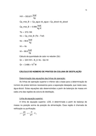 76
HVl 553.671
kcal
kg
=
Cp_mist_B Cp_agua xb_agua⋅ Cp_alcool xb_alcool⋅+:=
Cp_mist_B 0.996
kcal
kg K⋅
=
Tb 373.15K:=
hb Cp_mist_B Tb Tref−( )⋅:=
hb 99.6
kcal
kg
=
hll hb:=
hll 99.6
kcal
kg
=
Cálculo da quantidade de calor no reboiler (Qr):
Qr QVl HVl⋅ B_A hb⋅+ QLl hll⋅−:=
Qr 3.486 10
7
× W=
CÁLCULO DO NÚMERO DE PRATOS DA COLUNA DE DESTILAÇÃO
Determinação das equações das linhas de operação:
As linhas de operação superior e inferior são a base para a determinação do
número de pratos teóricos necessários para a separação desejada, que neste caso,
água-álcool. Estas equações são desenvolvidas a partir de balanços de massa em
cada uma das regiões da coluna de destilação.
Linha de equação superior:
A linha de equação superior, LOS, é determinada a partir do balanço de
massa na posição acima da posição da alimentação. Essa região é chamada de
retificação ou purificação.
DX
QV
D
x
QV
QL
y ⋅+⋅=
 