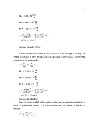 77
QL 6.18 10
4
×
kg
hr
=
QV 6.602 10
4
×
kg
hr
=
D_A 4.218 10
3
×
kg
hr
=
93.0
10602.6
10218.4
10602.6
1018.6
4
3
4
4
⋅
×
×
+⋅
×
×
= xy
0595,09361,0 +⋅= xy
Linha de equação inferior:
A linha de equação inferior (LOI) é similar a LOS, ou seja, o balanço de
massa é calculado a partir da região abaixo a posição de alimentação, denominada
esgotamento ou recuperação.
BX
QVl
B
x
QVl
QLl
y ⋅+⋅=
QLl 1.103 10
5
×
kg
hr
=
QVl 6.602 10
4
×
kg
hr
=
B_A 4.429 10
4
×
kg
hr
=
01.0
10602.6
10429.4
10602.6
10103.1
4
4
4
5
⋅
×
×
+⋅
×
×
= xy
00678,06707,1 +⋅= xy
Equação de equilíbrio:
Após conhecer as LOS e LOI, pode-se determinar a equação de equilíbrio, a
partir da volatilidade relativa, obtida inicialmente para o cálculo da Razão de
Refluxo.
x
x
y
ji
ji
⋅−+
⋅
=
)1(1
*
,
,
α
α
 