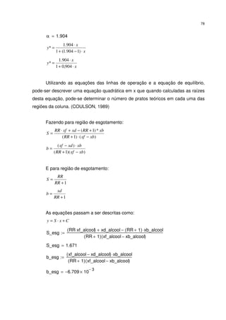 78
α 1.904=
x
x
y
⋅−+
⋅
=
)1904.1(1
904.1
*
x
x
y
⋅+
⋅
=
904,01
904.1
*
Utilizando as equações das linhas de operação e a equação de equilíbrio,
pode-ser descrever uma equação quadrática em x que quando calculadas as raízes
desta equação, pode-se determinar o número de pratos teóricos em cada uma das
regiões da coluna. (COULSON, 1989)
Fazendo para região de esgotamento:
)()1(
*)1(
xbxfRR
xbRRxdxfRR
S
−⋅+
+−+⋅
=
))(1(
)(
xbxfRR
xbxdxf
b
−+
⋅−
=
E para região de esgotamento:
1+
=
RR
RR
S
1+
=
RR
xd
b
As equações passam a ser descritas como:
CxSy +⋅=
S_esg
RR xf_alcool⋅( ) xd_alcool+ RR 1+( ) xb_alcool⋅−
RR 1+( ) xf_alcool xb_alcool−( )
:=
S_esg 1.671=
b_esg
xf_alcool xd_alcool−( ) xb_alcool⋅
RR 1+( ) xf_alcool xb_alcool−( )
:=
b_esg 6.709− 10
3−
×=
 