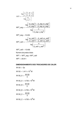 81
( )
( )






⋅






⋅−⋅
⋅−⋅
=
∗∗
∗∗
2
,
0
0
log
1
1
log
CS
xx
xx
NPT
ji
n
n
α
β
β
NPT_esg
log
xo_esg 1 β_esg xn_esg⋅−( )⋅
xn_esg 1 β_esg xo_esg⋅−( )⋅






log
α
S_esg c_esg
2
⋅






:=
NPT_esg 10.404=
NPT_retif
log
xo_retif 1 β_retif xn_retif⋅−( )⋅
xn_retif 1 β_retif xo_retif⋅−( )⋅






log
α
S_retif c_retif
2
⋅






:=
NPT_retif 10.406=
Número de pratos totais
NPT NPT_esg NPT_retif+:=
NPT 20.811=
DIMENSIONAMENTO DOS TROCADORES DE CALOR
W130 Qc:=
W130 1.411 10
7
× W=
W130_A
W130
3
:=
W130_A 4.705 10
6
× W=
W130_B
W130
3
:=
W130_B 4.705 10
6
× W=
W130_C
W130
3
:=
W130_C 4.705 10
6
× W=
 