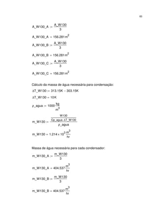 83
A_W130_A
A_W130
3
:=
A_W130_A 156.281m
2
=
A_W130_B
A_W130
3
:=
A_W130_B 156.281m
2
=
A_W130_C
A_W130
3
:=
A_W130_C 156.281m
2
=
Cálculo da massa de água necessária para condensação:
∆T_W130 313.15K 303.15K−:=
∆T_W130 10K=
ρ_agua 1000
kg
m
3
:=
m_W130
W130
Cp_agua ∆T_W130⋅
ρ_agua
:=
m_W130 1.214 10
3
×
m
3
hr
=
Massa de água necessária para cada condensador:
m_W130_A
m_W130
3
:=
m_W130_A 404.537
m
3
hr
=
m_W130_B
m_W130
3
:=
m_W130_B 404.537
m
3
hr
=
 