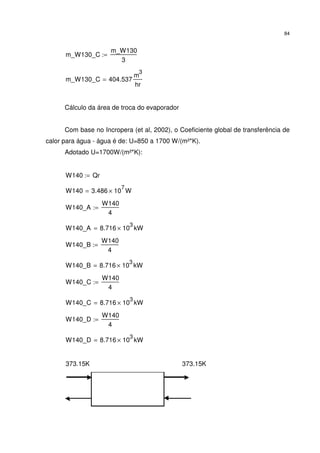 84
m_W130_C
m_W130
3
:=
m_W130_C 404.537
m
3
hr
=
Cálculo da área de troca do evaporador
Com base no Incropera (et al, 2002), o Coeficiente global de transferência de
calor para água - água é de: U=850 a 1700 W/(m²*K).
Adotado U=1700W/(m²*K):
W140 Qr:=
W140 3.486 10
7
× W=
W140_A
W140
4
:=
W140_A 8.716 10
3
× kW=
W140_B
W140
4
:=
W140_B 8.716 10
3
× kW=
W140_C
W140
4
:=
W140_C 8.716 10
3
× kW=
W140_D
W140
4
:=
W140_D 8.716 10
3
× kW=
373.15K 373.15K
 