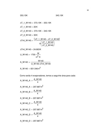 85
353.15K 343.15K
∆T_1_W140 373.15K 353.15K−:=
∆T_1_W140 20K=
∆T_2_W140 373.15K 343.15K−:=
∆T_2_W140 30K=
∆Tml_W140
∆T_1_W140 ∆T_2_W140−( )
ln
∆T_1_W140
∆T_2_W140






:=
∆Tml_W140 24.663K=
U_W140 1700
W
m
2
K⋅
:=
A_W140
W140
U_W140 ∆Tml_W140⋅
:=
A_W140 831.546m
2
=
Como serão 4 evaporadores, temos a seguinte área para cada:
A_W140_A
A_W140
4
:=
A_W140_A 207.887m
2
=
A_W140_B
A_W140
4
:=
A_W140_B 207.887m
2
=
A_W140_C
A_W140
4
:=
A_W140_C 207.887m
2
=
A_W140_D
A_W140
4
:=
A_W140_D 207.887m
2
=
 