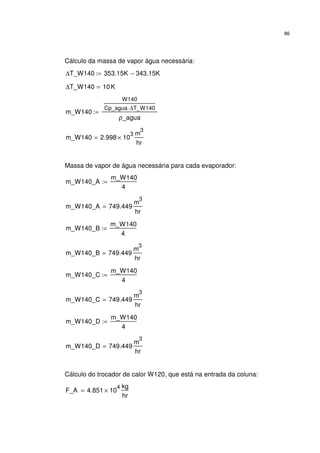 86
Cálculo da massa de vapor água necessária:
∆T_W140 353.15K 343.15K−:=
∆T_W140 10K=
m_W140
W140
Cp_agua ∆T_W140⋅
ρ_agua
:=
m_W140 2.998 10
3
×
m
3
hr
=
Massa de vapor de água necessária para cada evaporador:
m_W140_A
m_W140
4
:=
m_W140_A 749.449
m
3
hr
=
m_W140_B
m_W140
4
:=
m_W140_B 749.449
m
3
hr
=
m_W140_C
m_W140
4
:=
m_W140_C 749.449
m
3
hr
=
m_W140_D
m_W140
4
:=
m_W140_D 749.449
m
3
hr
=
Cálculo do trocador de calor W120, que está na entrada da coluna:
F_A 4.851 10
4
×
kg
hr
=
 