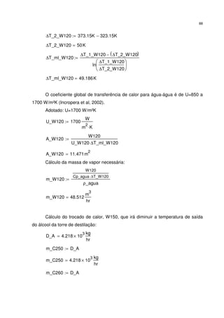 88
∆T_2_W120 373.15K 323.15K−:=
∆T_2_W120 50K=
∆T_ml_W120
∆T_1_W120 ∆T_2_W120( )−
ln
∆T_1_W120
∆T_2_W120






:=
∆T_ml_W120 49.186K=
O coeficiente global de transferência de calor para água-água é de U=850 a
1700 W/m²K (Incropera et al, 2002).
Adotado: U=1700 W/m²K
U_W120 1700
W
m
2
K⋅
:=
A_W120
W120
U_W120 ∆T_ml_W120⋅
:=
A_W120 11.471m
2
=
Cálculo da massa de vapor necessária:
m_W120
W120
Cp_agua ∆T_W120⋅
ρ_agua
:=
m_W120 48.512
m
3
hr
=
Cálculo do trocado de calor, W150, que irá diminuir a temperatura de saída
do álcool da torre de destilação:
D_A 4.218 10
3
×
kg
hr
=
m_C250 D_A:=
m_C250 4.218 10
3
×
kg
hr
=
m_C260 D_A:=
 