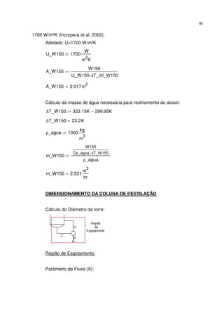 90
1700 W/m²K (Incropera et al, 2002).
Adotado: U=1700 W/m²K
U_W150 1700
W
m
2
K
:=
A_W150
W150
U_W150 ∆T_ml_W150⋅
:=
A_W150 2.017m
2
=
Cálculo da massa de água necessária para resfriamento do alcool:
∆T_W150 323.15K 299.95K−:=
∆T_W150 23.2K=
ρ_agua 1000
kg
m
3
:=
m_W150
W150
Cp_agua ∆T_W150⋅
ρ_agua
:=
m_W150 2.531
m
3
hr
=
DIMENSIONAMENTO DA COLUNA DE DESTILAÇÃO
Cálculo do Diâmetro da torre:
Região de Esgotamento:
Parâmetro de Fluxo (X):
 