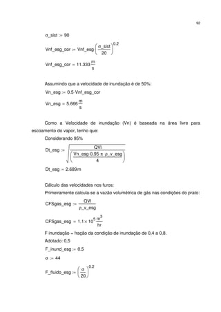 92
σ_sist 90:=
Vnf_esg_cor Vnf_esg
σ_sist
20






0.2
⋅:=
Vnf_esg_cor 11.333
m
s
=
Assumindo que a velocidade de inundação é de 50%:
Vn_esg 0.5 Vnf_esg_cor⋅:=
Vn_esg 5.666
m
s
=
Como a Velocidade de inundação (Vn) é baseada na área livre para
escoamento do vapor, tenho que:
Considerando 95%
Dt_esg
QVl
Vn_esg 0.95⋅ π⋅ ρ_v_esg⋅
4






:=
Dt_esg 2.689m=
Cálculo das velocidades nos furos:
Primeiramente calcula-se a vazão volumétrica de gás nas condições do prato:
CFSgas_esg
QVl
ρ_v_esg
:=
CFSgas_esg 1.1 10
5
×
m
3
hr
=
F inundação = fração da condição de inundação de 0,4 a 0,8.
Adotado: 0,5
F_inund_esg 0.5:=
σ 44:=
F_fluido_esg
σ
20






0.2
:=
 