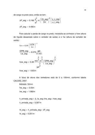 98
de carga no prato seco, então se tem:
∆P_esg 0.186
s
2
ft
2
⋅ in⋅
Vh_esg
Co






2
⋅
ρ_v_esg
ρ_l_esg






⋅:=
∆P_esg 4.495in=
Para calcular a perda de carga no prato, necessita-se conhecer o how (altura
de líquido desaerado sobre o vertedor de saída) e o hw (altura do vertedor de
saída):
3/2
48,0 





⋅=
Lw
GPM
how
GPM_esg
Lw_esg
8.079
gal
in min⋅
=
how_esg 0.48
min
2
3
in
5
3
⋅
gal
2
3
⋅
GPM_esg
Lw_esg






2
3
:=
how_esg 1.933in=
A faixa de altura dos vertedores está de 0 a 100mm, conforme tabela
CALDAS, 2007.
Adotado: 50mm
hw_esg 0.05m:=
hw_esg 1.969in=
h_entrada_esg β_fa_esg hw_esg how_esg+( )⋅:=
h_entrada_esg 0.087m=
ht_esg h_entrada_esg ∆P_esg+:=
ht_esg 0.201m=
 