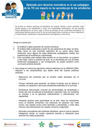 Tenga en cuenta que:
1. El análisis lo debe presentar de manera individual.
2. El análisis debe sustentarse a partir de una experiencia de clase, es decir,
debe narrar en qué momento específico de su praxis diaria logra
evidenciar cómo alguna de estas tendencias pedagógicas medias sus
experiencias de enseñanza y aprendizaje.
3. Para consolidar este análisis debe escribir en un documento, no superior
a dos hojas, cómo su práctica de aula, se ve permeada por una de estas
tendencias pedagógicas y, por consiguiente, se puede constituir como
una buena práctica docente:
 Aquí tenga en cuenta los siguientes criterios definidos por la UNESCO 2004,
respecto a las características que deben tener las buenas prácticas
docentes:
- Relevancia del contenido que se enseña: están alineadas con el
currículo.
- Tiempo suficiente para aprender: se refiere al tiempo que se dedica a
enseñar, en oposición a las horas oficialmente definidas en el currículo.
- Enseñanza estructurada: conjunto de oportunidades de aprendizaje a
través del cual se estimula al estudiante a aprender más, se monitorea
su proceso y se le garantiza realimentación y reforzamiento con
regularidad.
- Ambiente propicio para aprendizaje en el aula: tanto los estudiantes
como el docente concentran sus esfuerzos en alcanzar una meta
común, hay respeto mutuo entre docentes y estudiantes, y entre ellos
mismos; hay intercambios con respeto, armonía y seguridad.
- Docentes conocedores del contenido disciplinar: para lo cual se requiere
inteligencia verbal, un amplio repertorio docente y motivación para
alcanzar las metas propuestas.
Se enfoca en ofrecer opciones al estudiante de cuándo, dónde y cómo aprender. Esto
puede ayudar a los estudiantes a cubrir sus necesidades particulares, ya que tendrán
mayor flexibilidad en el ritmo, lugar y forma de entrega de los contenidos educativos. El
aprendizaje flexible puede incluir el uso de tecnología para el estudio en línea, dedicación
a medio tiempo, aceleración o desaceleración de programas, entre otros.
 