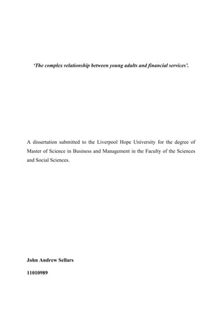 !
!
‘The complex relationship between young adults and financial services’.
A dissertation submitted to the Liverpool Hope University for the degree of
Master of Science in Business and Management in the Faculty of the Sciences
and Social Sciences.
John Andrew Sellars
11010989
 