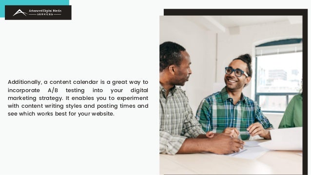 Additionally, a content calendar is a great way to
incorporate A/B testing into your digital
marketing strategy. It enables you to experiment
with content writing styles and posting times and
see which works best for your website.
 
