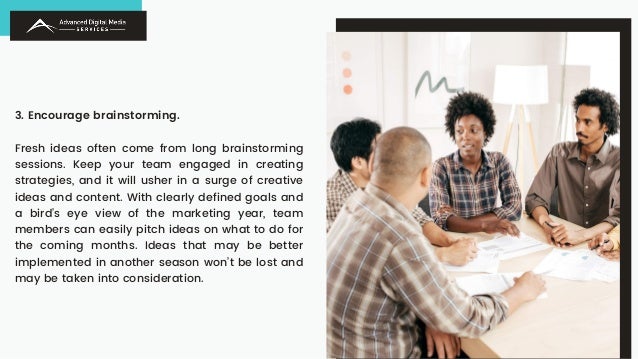3. Encourage brainstorming.
Fresh ideas often come from long brainstorming
sessions. Keep your team engaged in creating
strategies, and it will usher in a surge of creative
ideas and content. With clearly defined goals and
a bird’s eye view of the marketing year, team
members can easily pitch ideas on what to do for
the coming months. Ideas that may be better
implemented in another season won’t be lost and
may be taken into consideration.
 