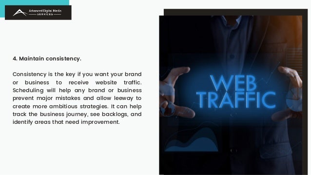4. Maintain consistency.
Consistency is the key if you want your brand
or business to receive website traffic.
Scheduling will help any brand or business
prevent major mistakes and allow leeway to
create more ambitious strategies. It can help
track the business journey, see backlogs, and
identify areas that need improvement.
 