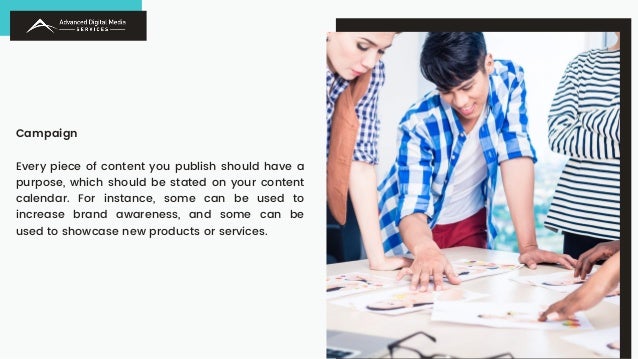 Campaign
Every piece of content you publish should have a
purpose, which should be stated on your content
calendar. For instance, some can be used to
increase brand awareness, and some can be
used to showcase new products or services.
 