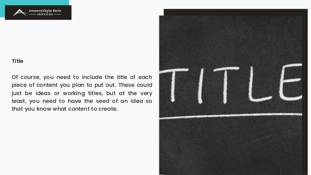 Title
Of course, you need to include the title of each
piece of content you plan to put out. These could
just be ideas or working titles, but at the very
least, you need to have the seed of an idea so
that you know what content to create.
 