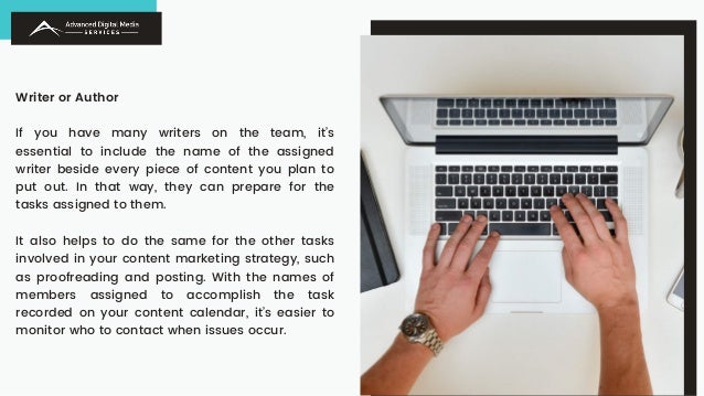 Writer or Author
If you have many writers on the team, it’s
essential to include the name of the assigned
writer beside every piece of content you plan to
put out. In that way, they can prepare for the
tasks assigned to them.
It also helps to do the same for the other tasks
involved in your content marketing strategy, such
as proofreading and posting. With the names of
members assigned to accomplish the task
recorded on your content calendar, it’s easier to
monitor who to contact when issues occur.
 