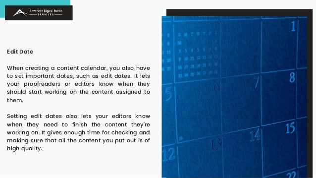 Edit Date
When creating a content calendar, you also have
to set important dates, such as edit dates. It lets
your proofreaders or editors know when they
should start working on the content assigned to
them.
Setting edit dates also lets your editors know
when they need to finish the content they’re
working on. It gives enough time for checking and
making sure that all the content you put out is of
high quality.
 