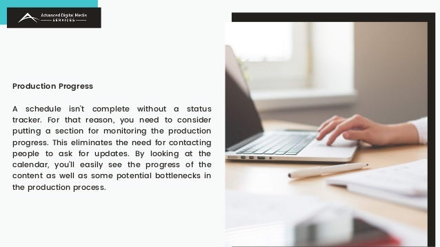 Production Progress
A schedule isn’t complete without a status
tracker. For that reason, you need to consider
putting a section for monitoring the production
progress. This eliminates the need for contacting
people to ask for updates. By looking at the
calendar, you’ll easily see the progress of the
content as well as some potential bottlenecks in
the production process.
 