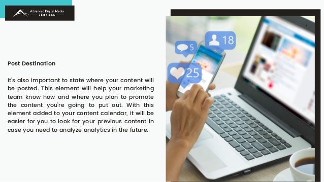 Post Destination
It’s also important to state where your content will
be posted. This element will help your marketing
team know how and where you plan to promote
the content you’re going to put out. With this
element added to your content calendar, it will be
easier for you to look for your previous content in
case you need to analyze analytics in the future.
 