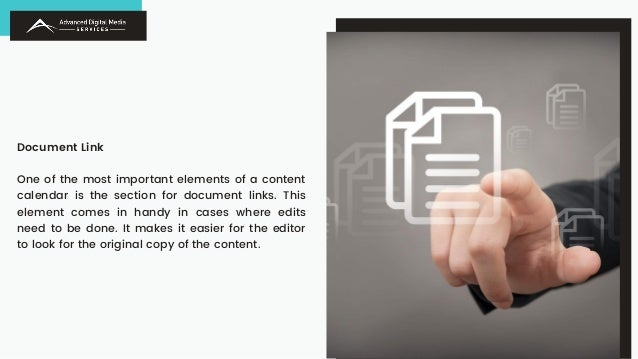 Document Link
One of the most important elements of a content
calendar is the section for document links. This
element comes in handy in cases where edits
need to be done. It makes it easier for the editor
to look for the original copy of the content.
 