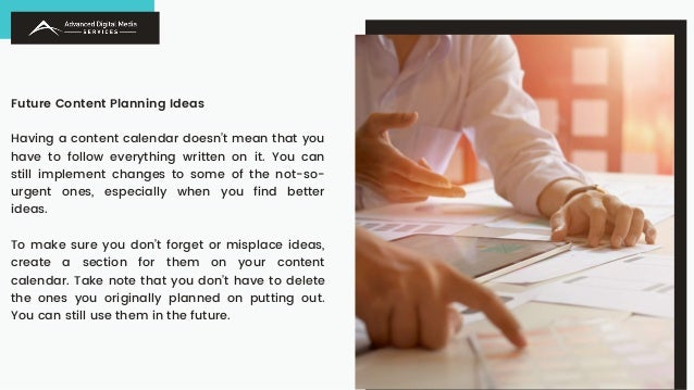 Future Content Planning Ideas
Having a content calendar doesn’t mean that you
have to follow everything written on it. You can
still implement changes to some of the not-so-
urgent ones, especially when you find better
ideas.
To make sure you don’t forget or misplace ideas,
create a section for them on your content
calendar. Take note that you don’t have to delete
the ones you originally planned on putting out.
You can still use them in the future.
 