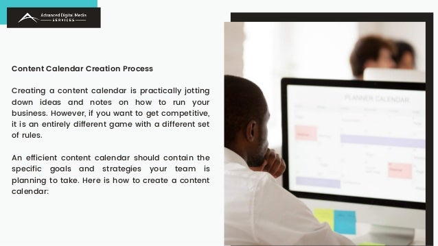 Content Calendar Creation Process
Creating a content calendar is practically jotting
down ideas and notes on how to run your
business. However, if you want to get competitive,
it is an entirely different game with a different set
of rules.
An efficient content calendar should contain the
specific goals and strategies your team is
planning to take. Here is how to create a content
calendar:
 