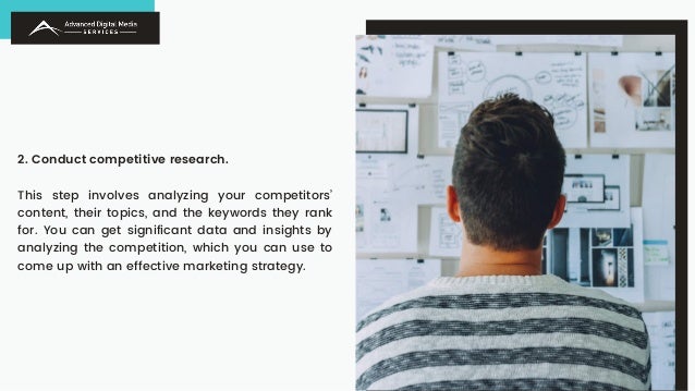 2. Conduct competitive research.
This step involves analyzing your competitors’
content, their topics, and the keywords they rank
for. You can get significant data and insights by
analyzing the competition, which you can use to
come up with an effective marketing strategy.
 
