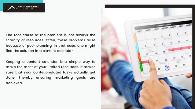 The root cause of the problem is not always the
scarcity of resources. Often, these problems arise
because of poor planning. In that case, one might
find the solution in a content calendar.
Keeping a content calendar is a simple way to
make the most of your limited resources. It makes
sure that your content-related tasks actually get
done, thereby ensuring marketing goals are
achieved.
 