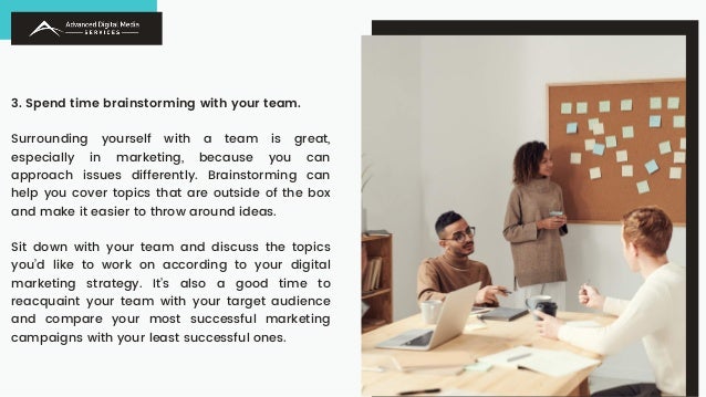 3. Spend time brainstorming with your team.
Surrounding yourself with a team is great,
especially in marketing, because you can
approach issues differently. Brainstorming can
help you cover topics that are outside of the box
and make it easier to throw around ideas.
Sit down with your team and discuss the topics
you’d like to work on according to your digital
marketing strategy. It’s also a good time to
reacquaint your team with your target audience
and compare your most successful marketing
campaigns with your least successful ones.
 