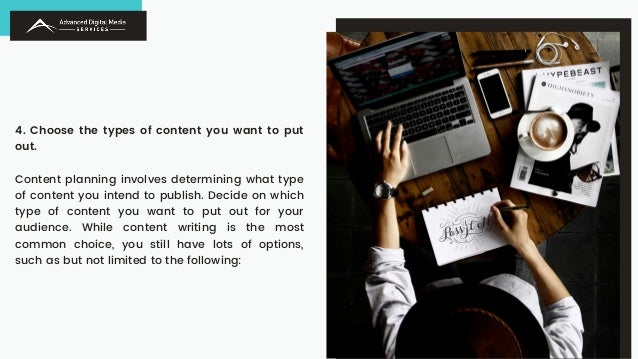 4. Choose the types of content you want to put
out.
Content planning involves determining what type
of content you intend to publish. Decide on which
type of content you want to put out for your
audience. While content writing is the most
common choice, you still have lots of options,
such as but not limited to the following:
 