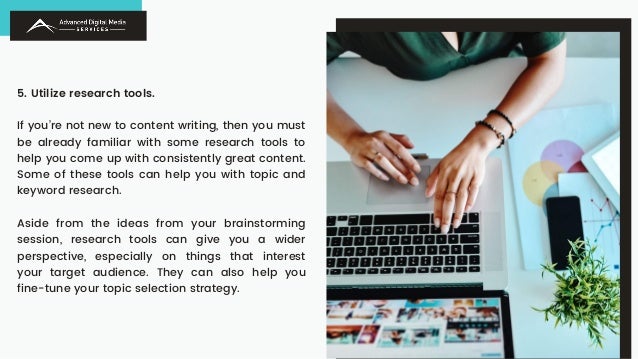 5. Utilize research tools.
If you’re not new to content writing, then you must
be already familiar with some research tools to
help you come up with consistently great content.
Some of these tools can help you with topic and
keyword research.
Aside from the ideas from your brainstorming
session, research tools can give you a wider
perspective, especially on things that interest
your target audience. They can also help you
fine-tune your topic selection strategy.
 
