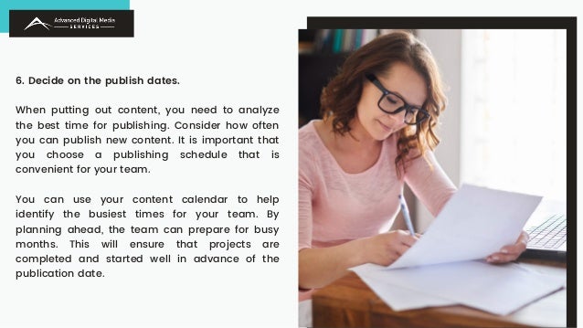 6. Decide on the publish dates.
When putting out content, you need to analyze
the best time for publishing. Consider how often
you can publish new content. It is important that
you choose a publishing schedule that is
convenient for your team.
You can use your content calendar to help
identify the busiest times for your team. By
planning ahead, the team can prepare for busy
months. This will ensure that projects are
completed and started well in advance of the
publication date.
 
