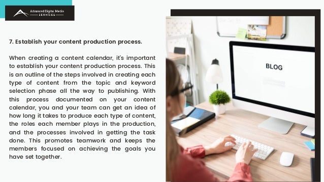 7. Establish your content production process.
When creating a content calendar, it’s important
to establish your content production process. This
is an outline of the steps involved in creating each
type of content from the topic and keyword
selection phase all the way to publishing. With
this process documented on your content
calendar, you and your team can get an idea of
how long it takes to produce each type of content,
the roles each member plays in the production,
and the processes involved in getting the task
done. This promotes teamwork and keeps the
members focused on achieving the goals you
have set together.
 