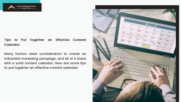 Tips to Put Together an Effective Content
Calendar
Many factors need consideration to create an
influential marketing campaign, and all of it starts
with a solid content calendar. Here are some tips
to put together an effective content calendar:
 