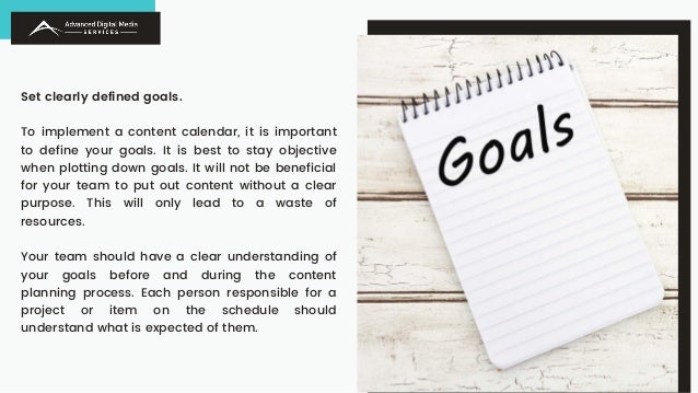 Set clearly defined goals.
To implement a content calendar, it is important
to define your goals. It is best to stay objective
when plotting down goals. It will not be beneficial
for your team to put out content without a clear
purpose. This will only lead to a waste of
resources.
Your team should have a clear understanding of
your goals before and during the content
planning process. Each person responsible for a
project or item on the schedule should
understand what is expected of them.
 