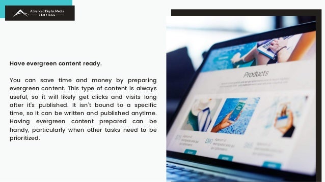 Have evergreen content ready.
You can save time and money by preparing
evergreen content. This type of content is always
useful, so it will likely get clicks and visits long
after it’s published. It isn’t bound to a specific
time, so it can be written and published anytime.
Having evergreen content prepared can be
handy, particularly when other tasks need to be
prioritized.
 